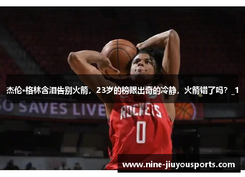 杰伦·格林含泪告别火箭，23岁的榜眼出奇的冷静，火箭错了吗？_1